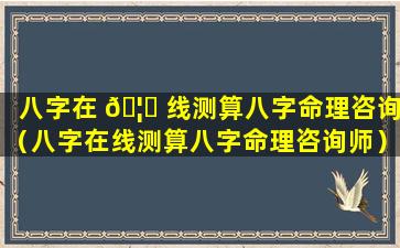 八字在 🦟 线测算八字命理咨询（八字在线测算八字命理咨询师）